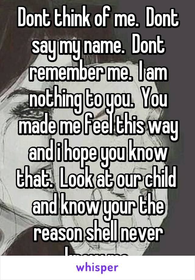 Dont think of me.  Dont say my name.  Dont remember me.  I am nothing to you.  You made me feel this way and i hope you know that.  Look at our child  and know your the reason shell never know me.