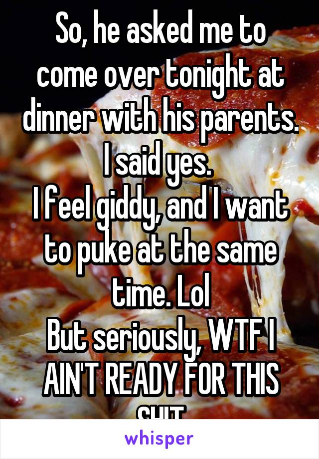 So, he asked me to come over tonight at dinner with his parents. I said yes. 
I feel giddy, and I want to puke at the same time. Lol
But seriously, WTF I AIN'T READY FOR THIS SHIT