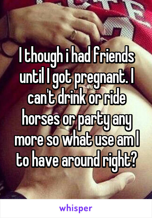 I though i had friends until I got pregnant. I can't drink or ride horses or party any more so what use am I to have around right?