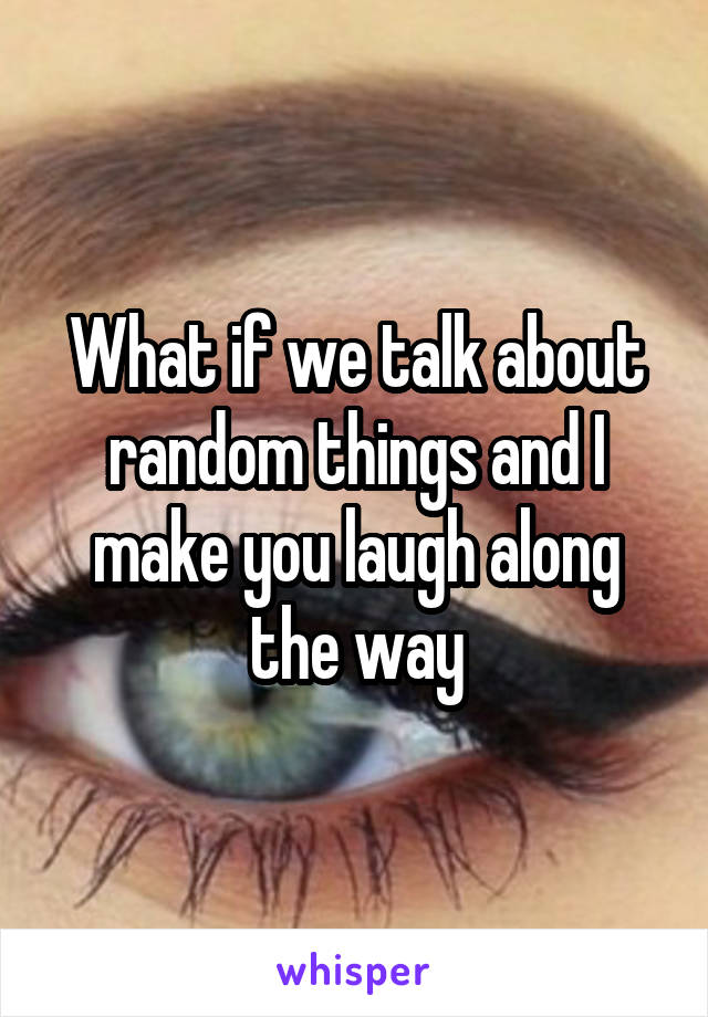 What if we talk about random things and I make you laugh along the way