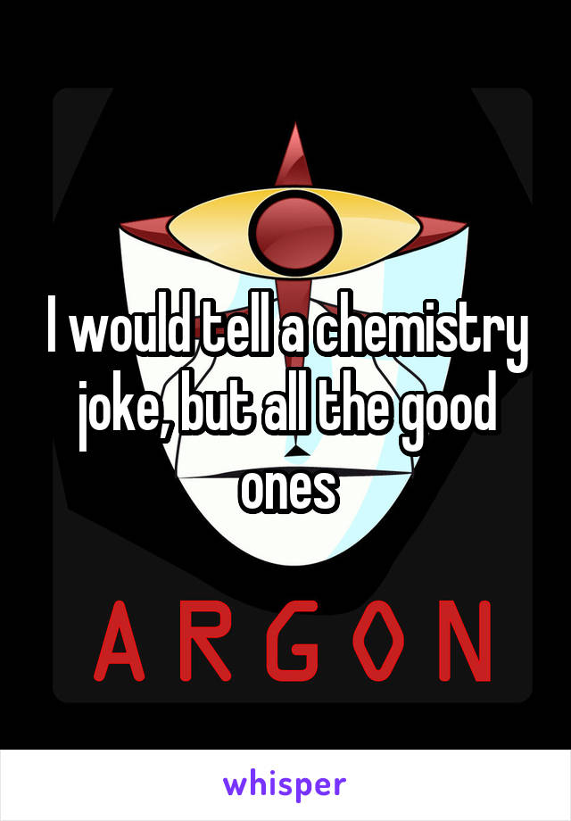 I would tell a chemistry joke, but all the good ones