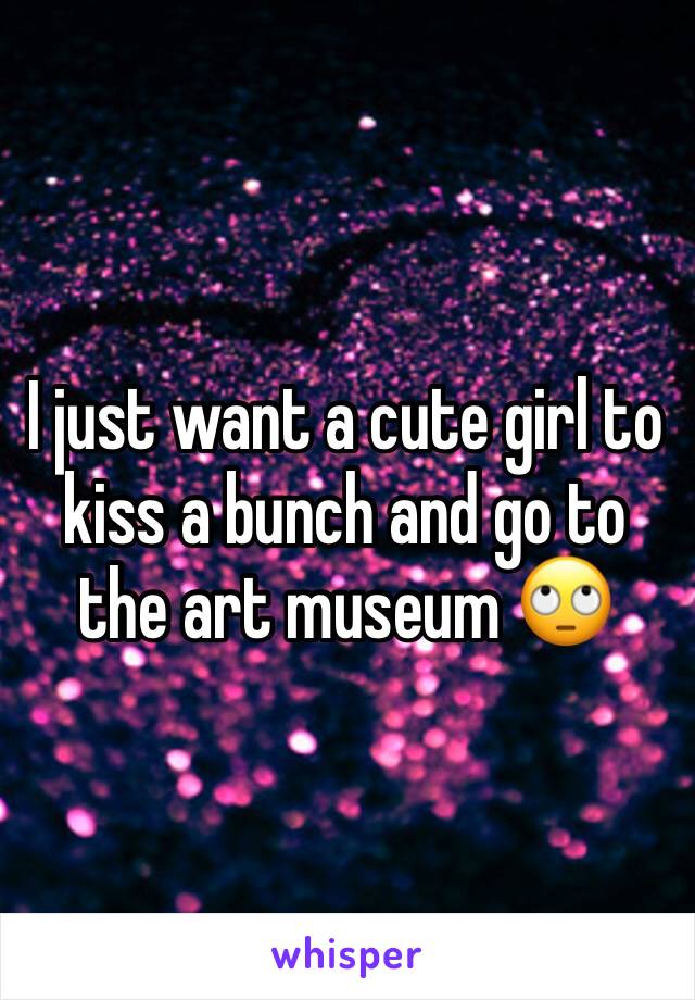 I just want a cute girl to kiss a bunch and go to the art museum 🙄