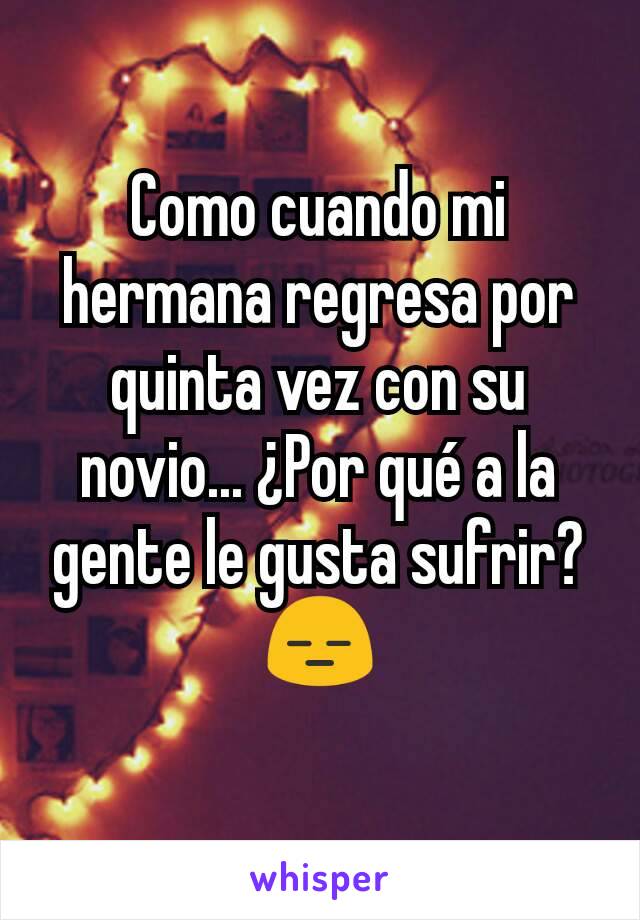 Como cuando mi hermana regresa por quinta vez con su novio... ¿Por qué a la gente le gusta sufrir? 😑