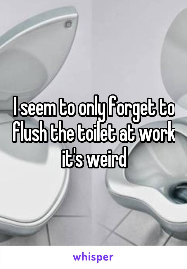 I seem to only forget to flush the toilet at work  it's weird 