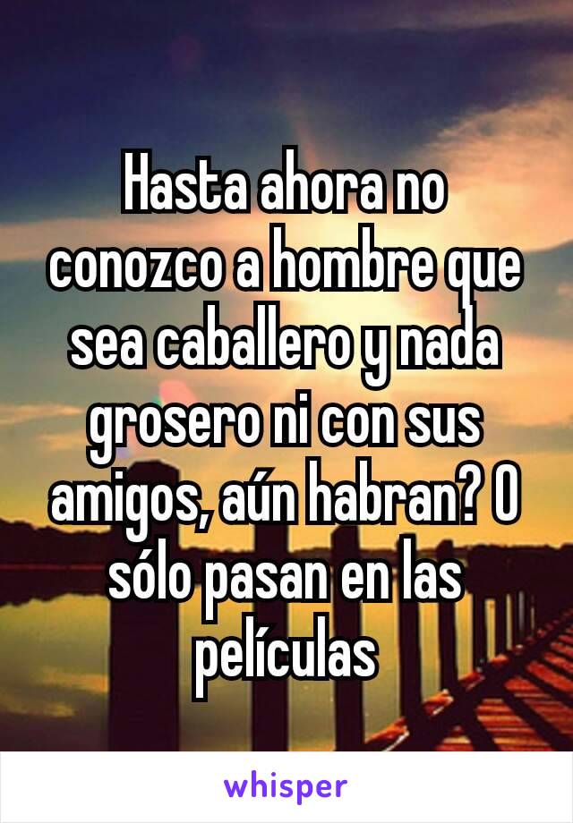 Hasta ahora no conozco a hombre que sea caballero y nada grosero ni con sus amigos, aún habran? O sólo pasan en las películas