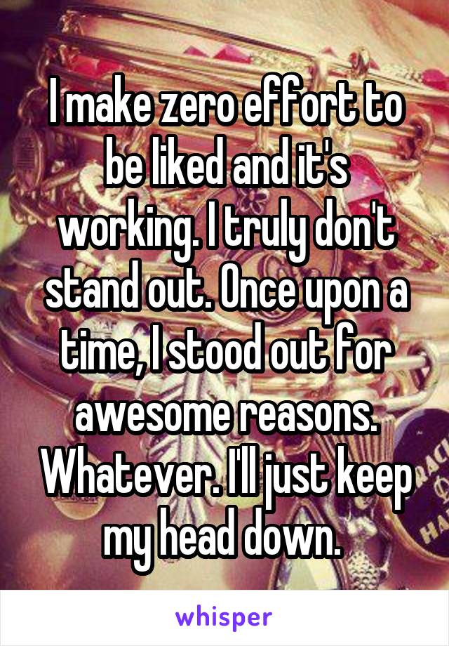 I make zero effort to be liked and it's working. I truly don't stand out. Once upon a time, I stood out for awesome reasons. Whatever. I'll just keep my head down. 