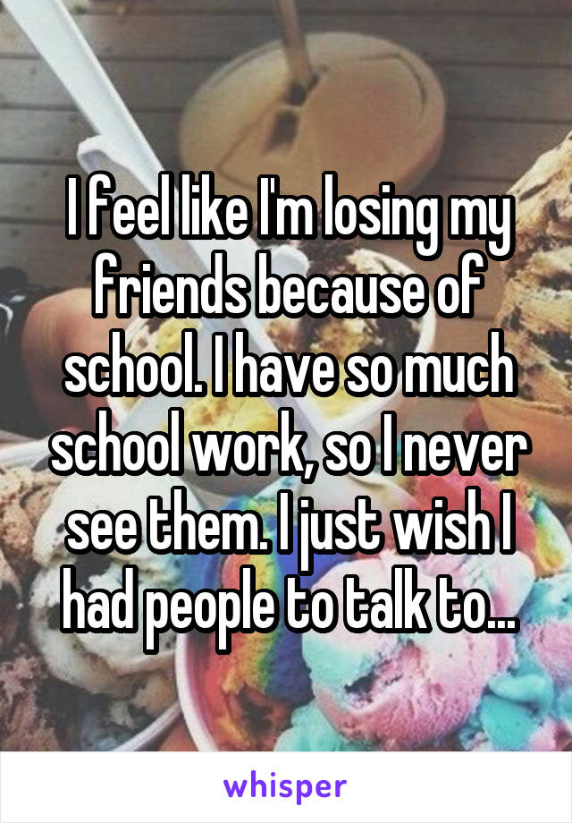 I feel like I'm losing my friends because of school. I have so much school work, so I never see them. I just wish I had people to talk to...