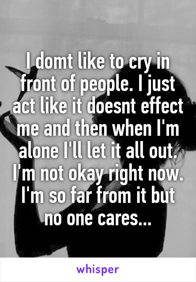 I domt like to cry in front of people. I just act like it doesnt effect me and then when I'm alone I'll let it all out. I'm not okay right now. I'm so far from it but no one cares...