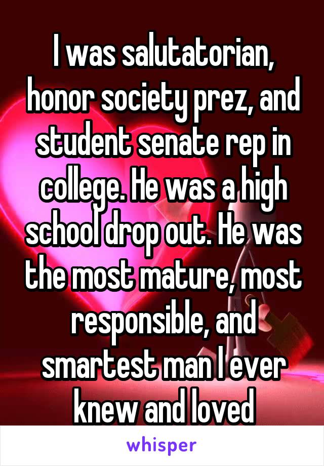 I was salutatorian, honor society prez, and student senate rep in college. He was a high school drop out. He was the most mature, most responsible, and smartest man I ever knew and loved