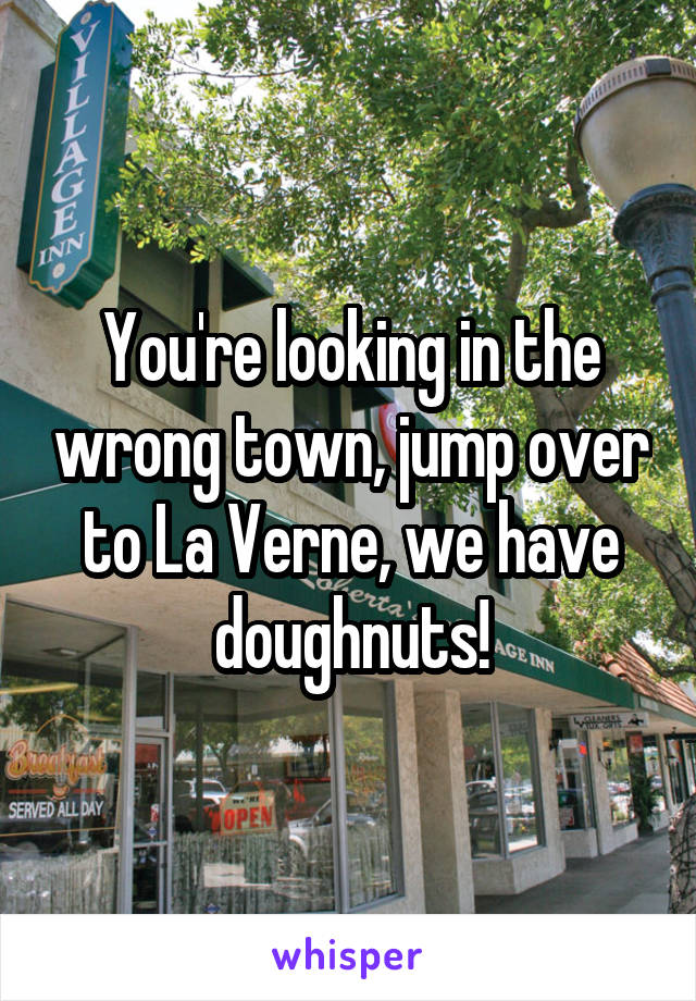 You're looking in the wrong town, jump over to La Verne, we have doughnuts!
