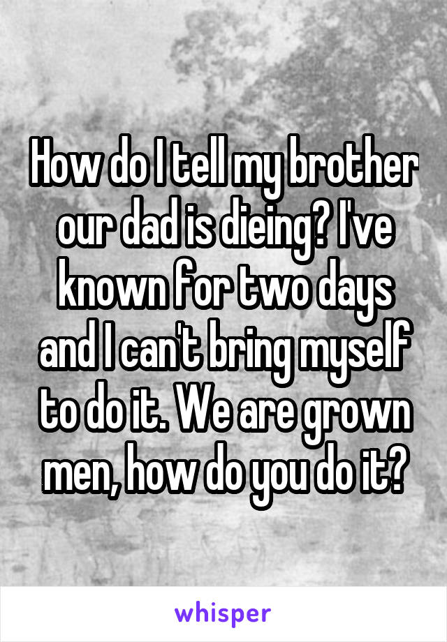 How do I tell my brother our dad is dieing? I've known for two days and I can't bring myself to do it. We are grown men, how do you do it?