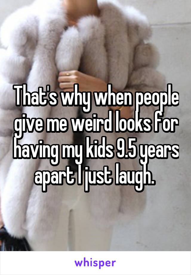 That's why when people give me weird looks for having my kids 9.5 years apart I just laugh. 