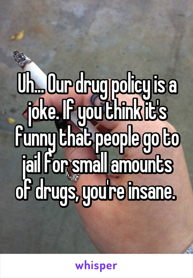 Uh... Our drug policy is a joke. If you think it's funny that people go to jail for small amounts of drugs, you're insane. 