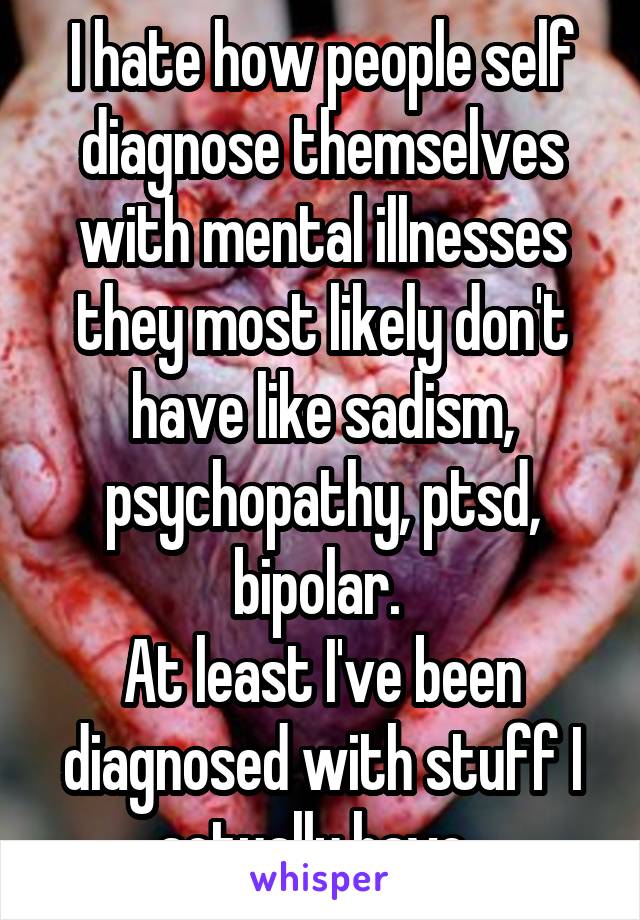 I hate how people self diagnose themselves with mental illnesses they most likely don't have like sadism, psychopathy, ptsd, bipolar. 
At least I've been diagnosed with stuff I actually have. 