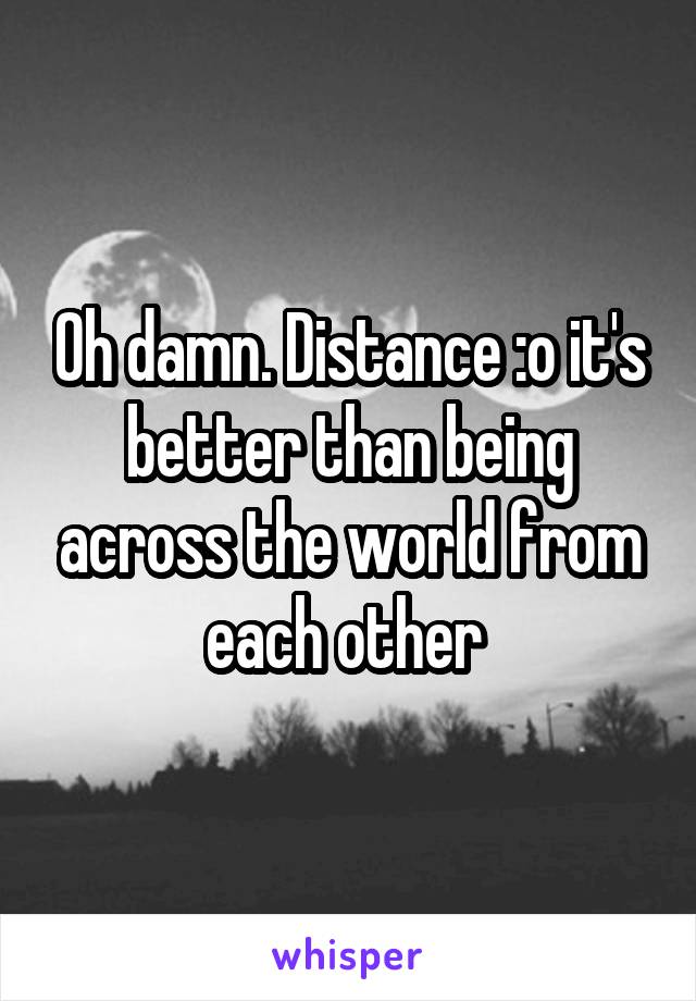 Oh damn. Distance :o it's better than being across the world from each other 