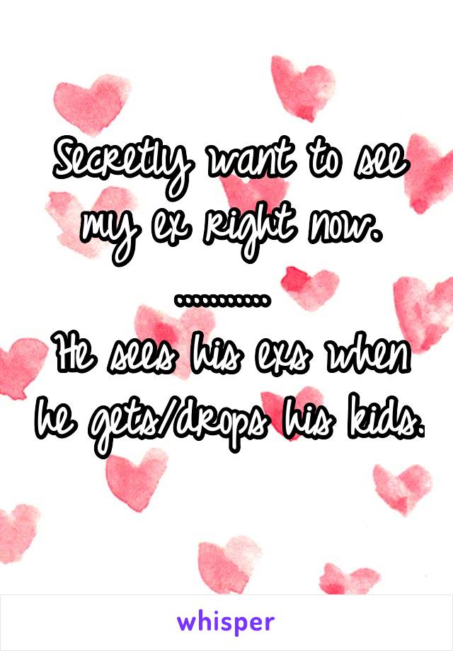 Secretly want to see my ex right now.
........... 
He sees his exs when he gets/drops his kids. 