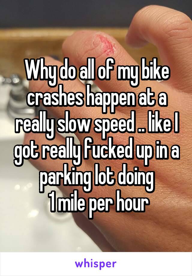 Why do all of my bike crashes happen at a really slow speed .. like I got really fucked up in a parking lot doing
 1 mile per hour