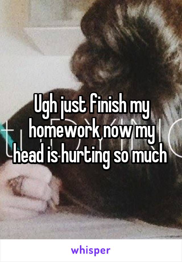 Ugh just finish my homework now my head is hurting so much 