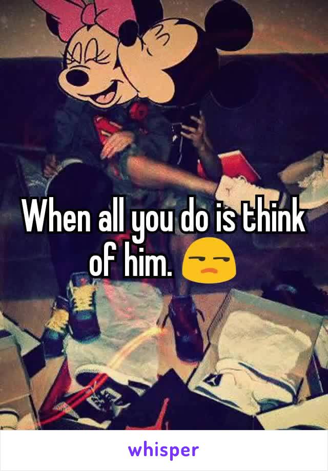 When all you do is think of him. 😒