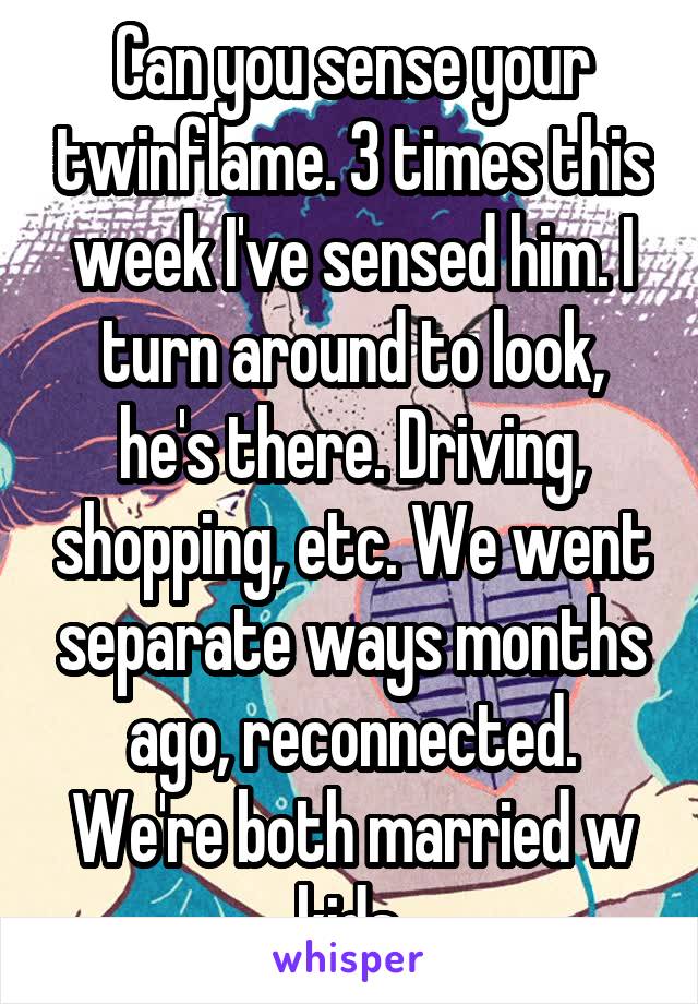 Can you sense your twinflame. 3 times this week I've sensed him. I turn around to look, he's there. Driving, shopping, etc. We went separate ways months ago, reconnected. We're both married w kids.