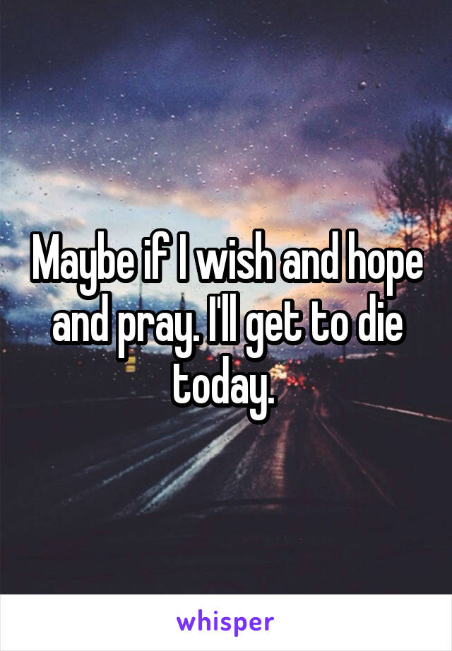 Maybe if I wish and hope and pray. I'll get to die today. 