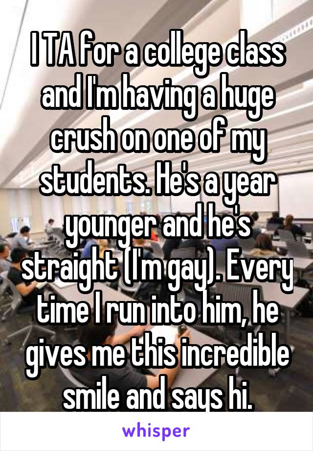 I TA for a college class and I'm having a huge crush on one of my students. He's a year younger and he's straight (I'm gay). Every time I run into him, he gives me this incredible smile and says hi.