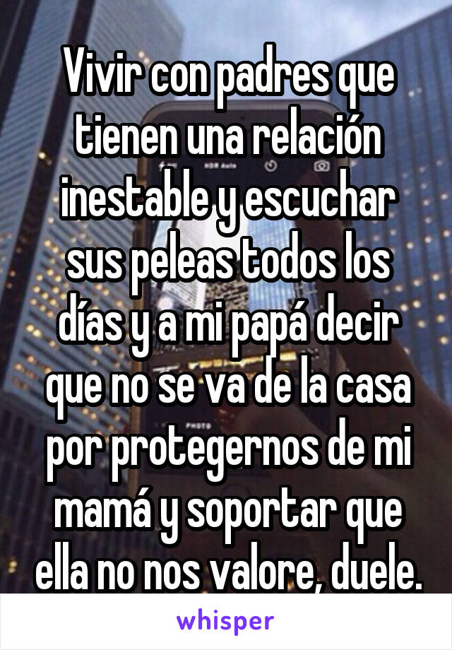 Vivir con padres que tienen una relación inestable y escuchar sus peleas todos los días y a mi papá decir que no se va de la casa por protegernos de mi mamá y soportar que ella no nos valore, duele.