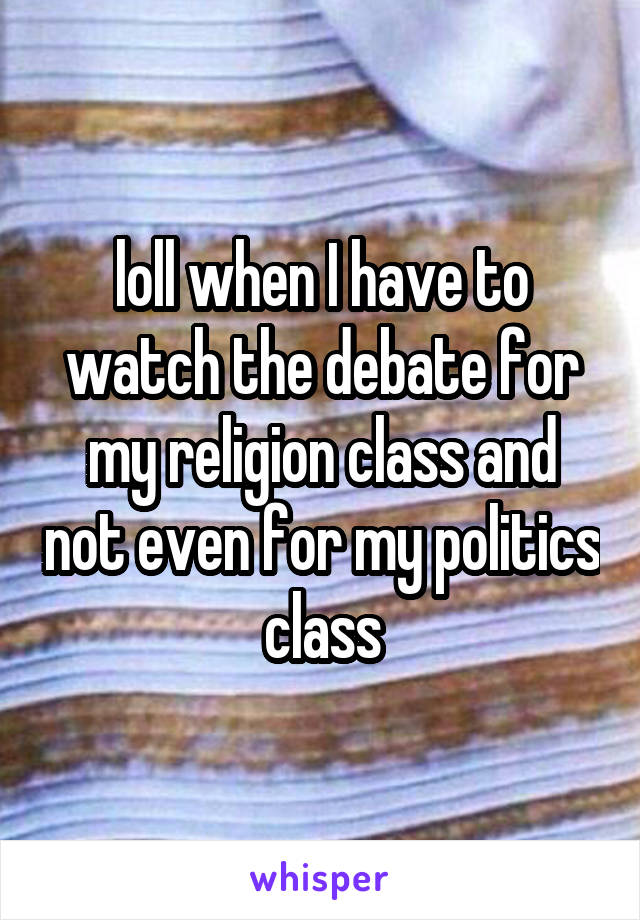 loll when I have to watch the debate for my religion class and not even for my politics class