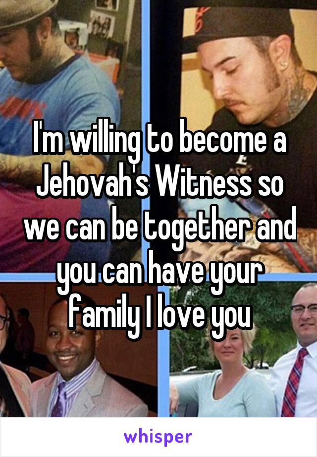 I'm willing to become a Jehovah's Witness so we can be together and you can have your family I love you