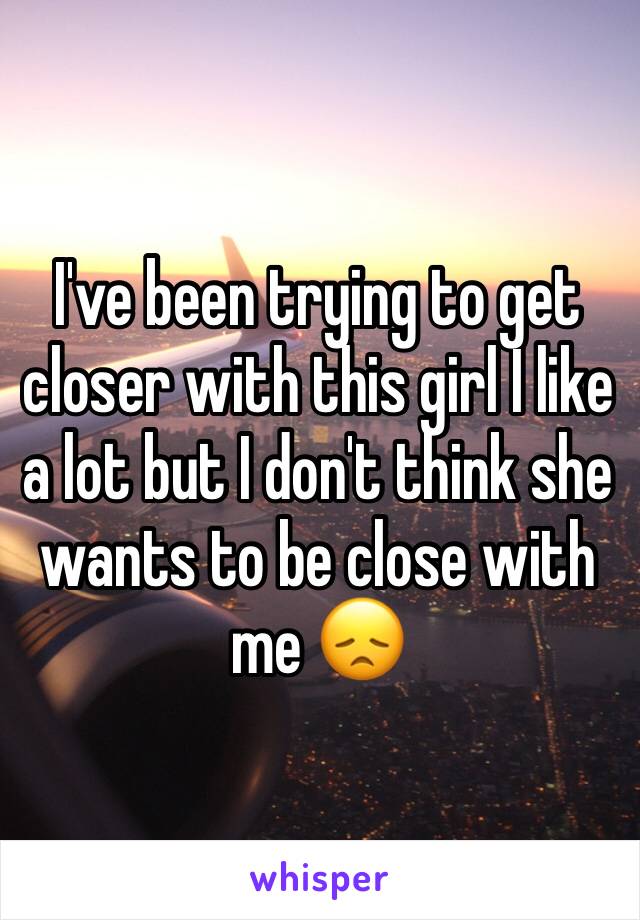 I've been trying to get closer with this girl I like a lot but I don't think she wants to be close with me 😞