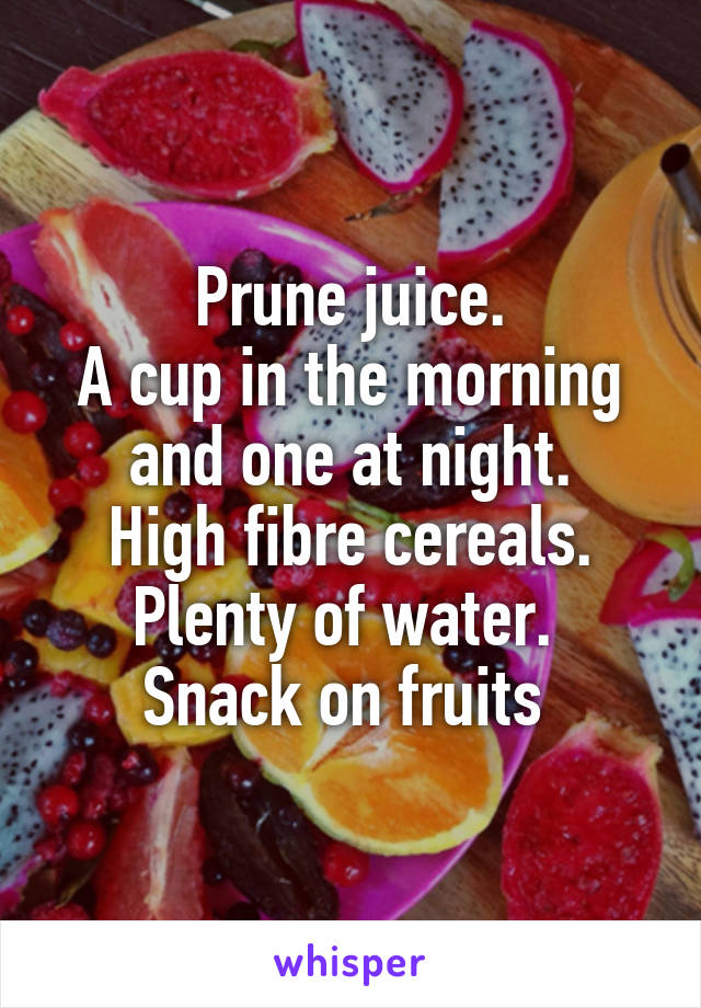 Prune juice.
A cup in the morning and one at night.
High fibre cereals.
Plenty of water. 
Snack on fruits 