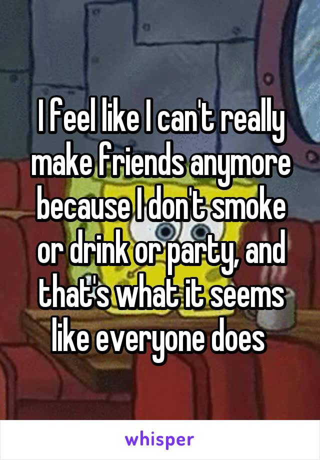 I feel like I can't really make friends anymore because I don't smoke or drink or party, and that's what it seems like everyone does 