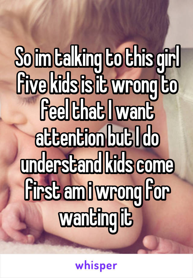 So im talking to this girl five kids is it wrong to feel that I want attention but I do understand kids come first am i wrong for wanting it 