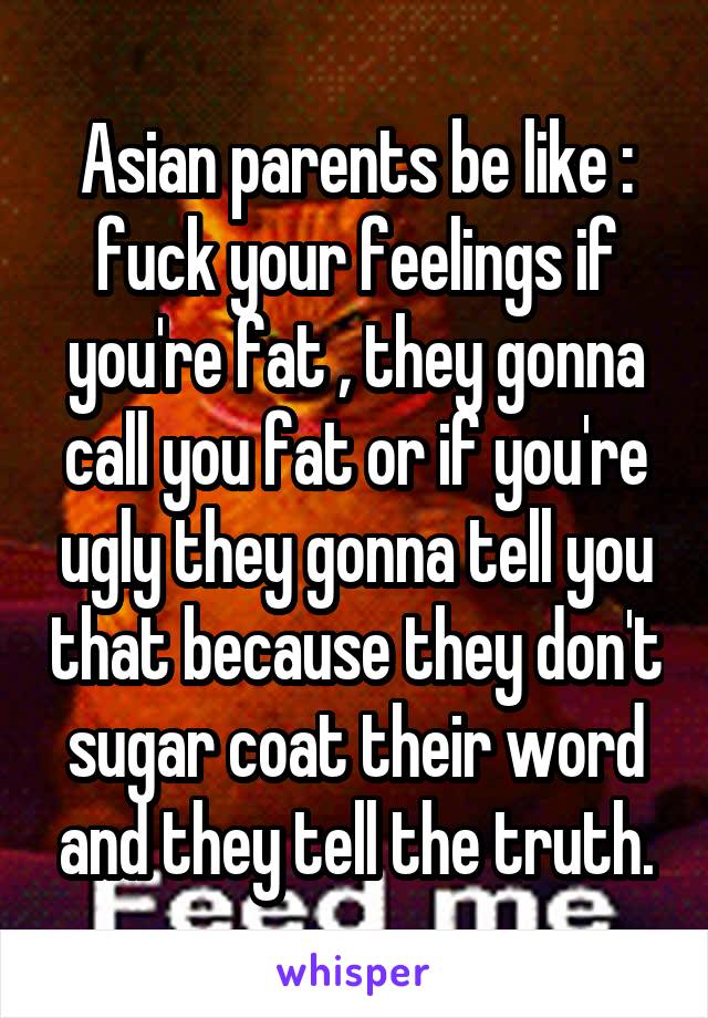 Asian parents be like : fuck your feelings if you're fat , they gonna call you fat or if you're ugly they gonna tell you that because they don't sugar coat their word and they tell the truth.