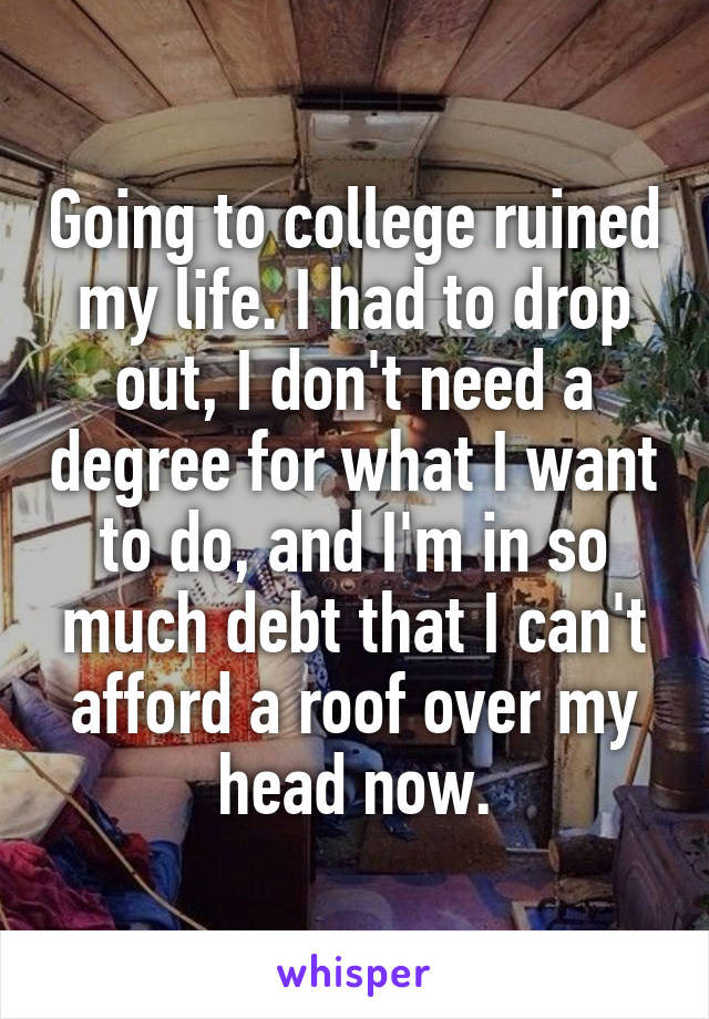 Going to college ruined my life. I had to drop out, I don't need a degree for what I want to do, and I'm in so much debt that I can't afford a roof over my head now.