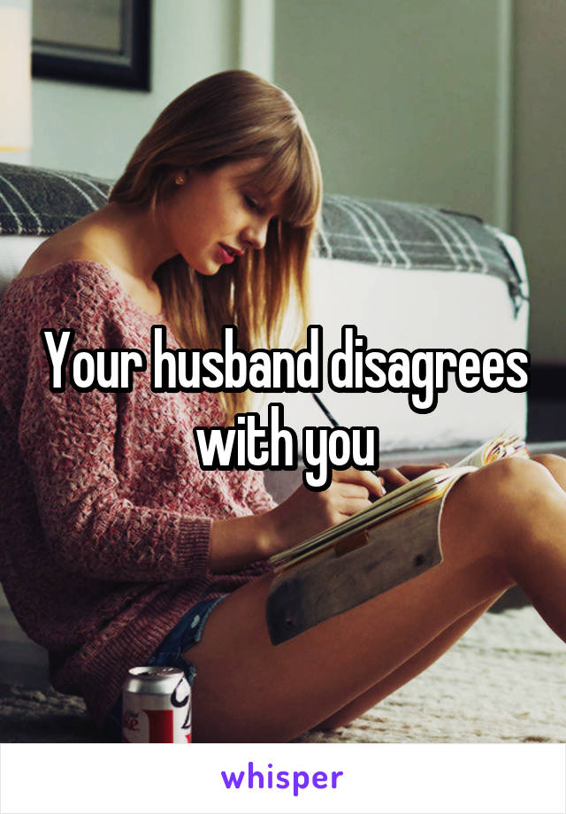 Your husband disagrees with you