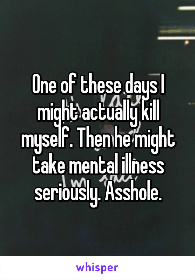 One of these days I might actually kill myself. Then he might take mental illness seriously. Asshole.