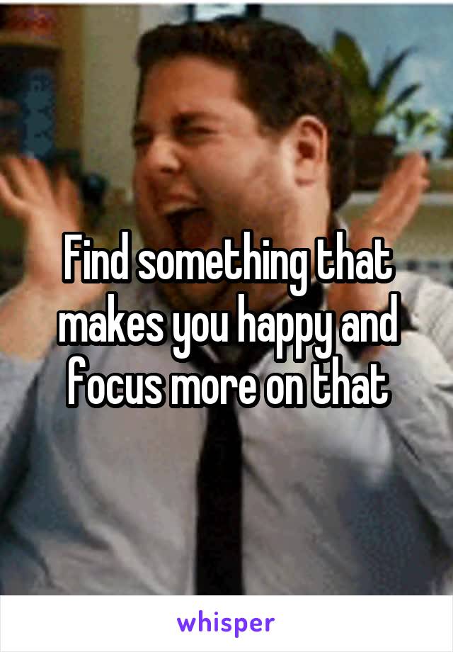 Find something that makes you happy and focus more on that