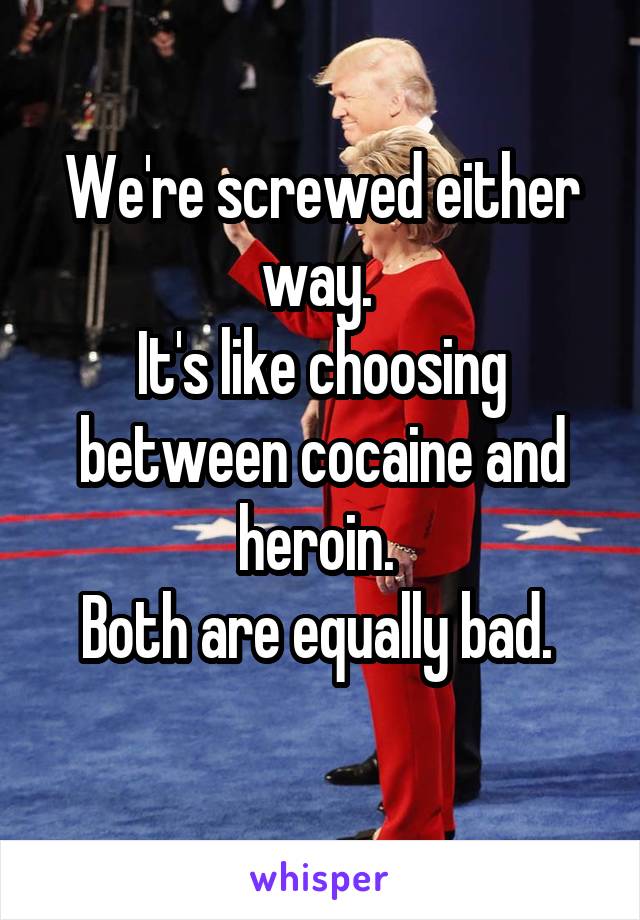 We're screwed either way. 
It's like choosing between cocaine and heroin. 
Both are equally bad. 
