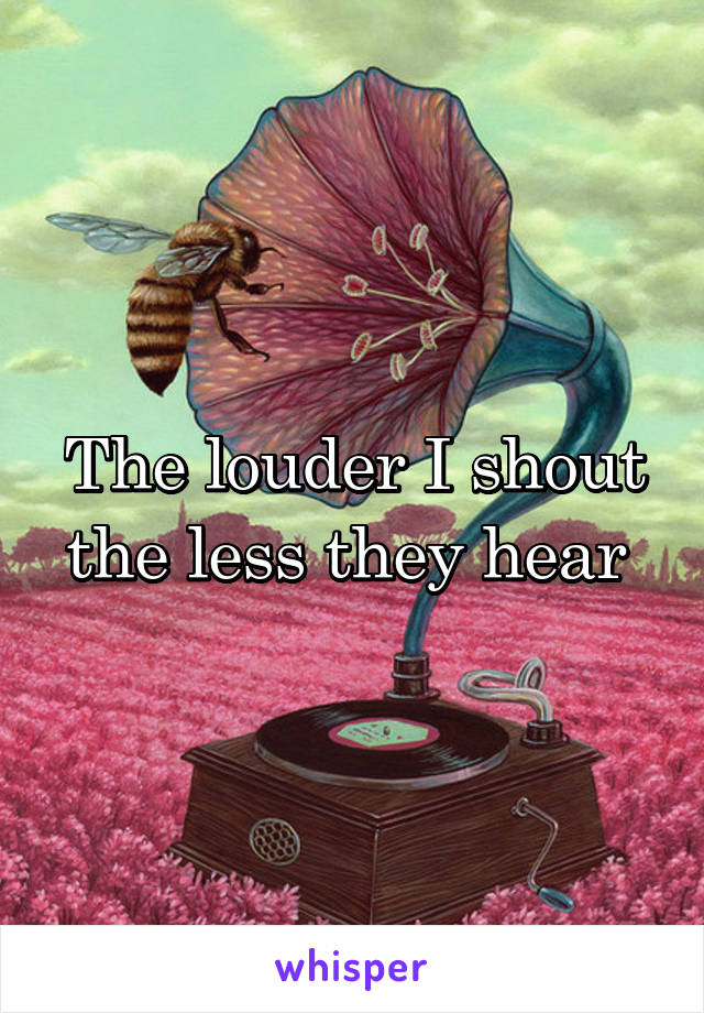 The louder I shout the less they hear 