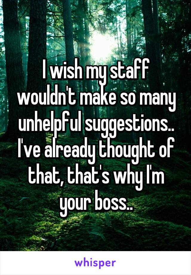 I wish my staff wouldn't make so many unhelpful suggestions.. I've already thought of that, that's why I'm your boss..