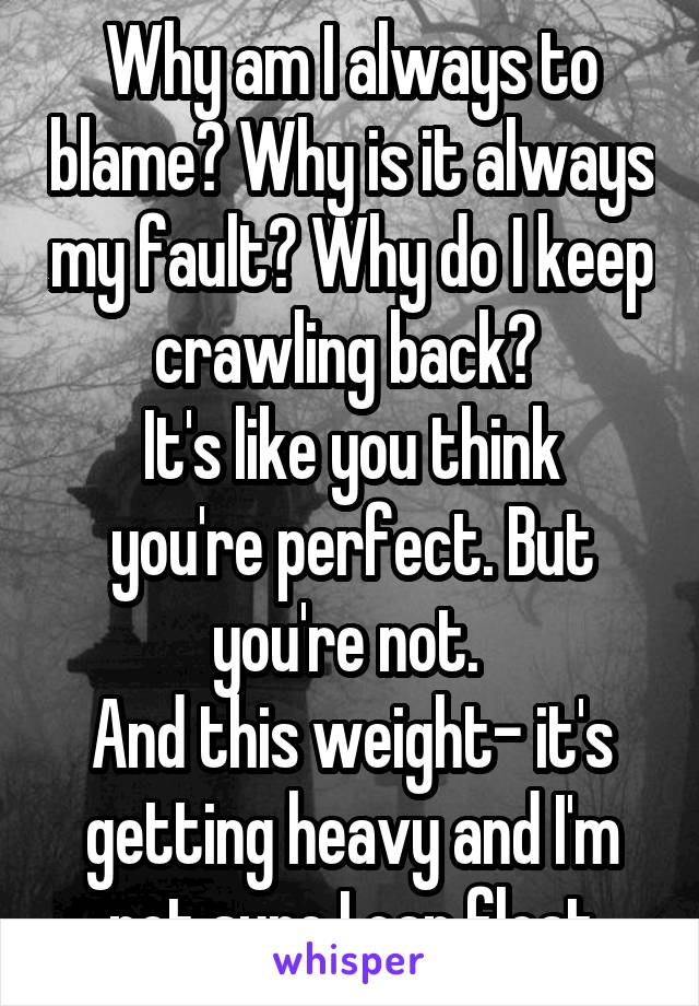 Why am I always to blame? Why is it always my fault? Why do I keep crawling back? 
It's like you think you're perfect. But you're not. 
And this weight- it's getting heavy and I'm not sure I can float