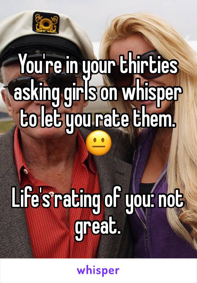 You're in your thirties asking girls on whisper to let you rate them. 😐

Life's rating of you: not great.