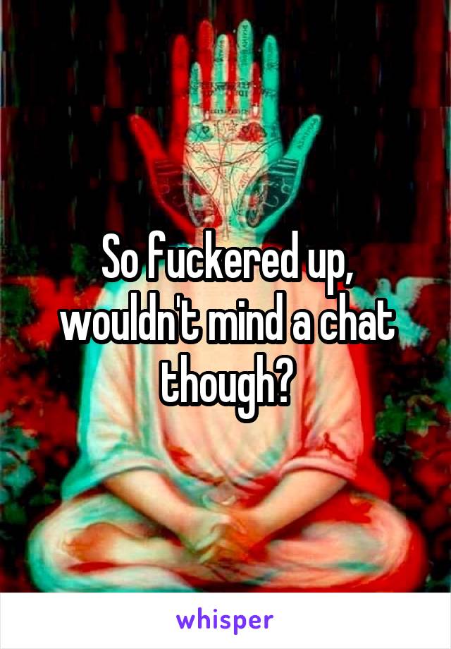 So fuckered up, wouldn't mind a chat though?