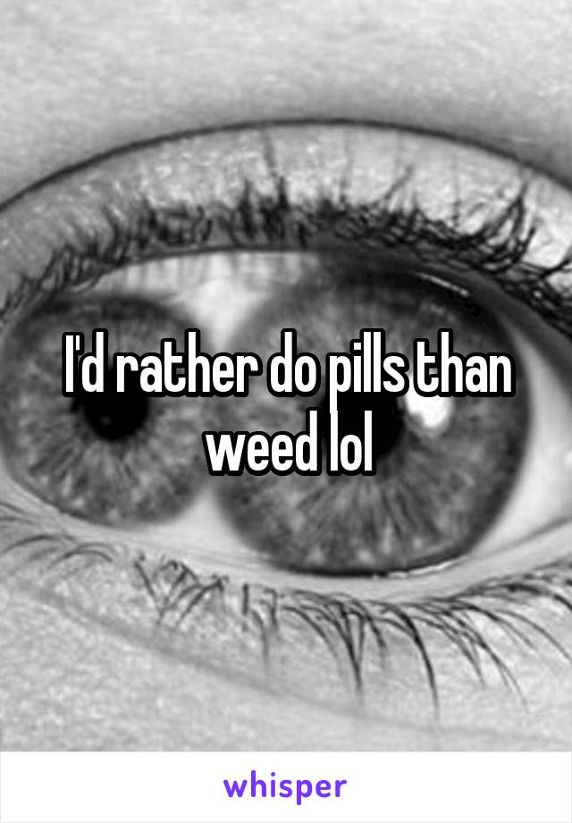 I'd rather do pills than weed lol