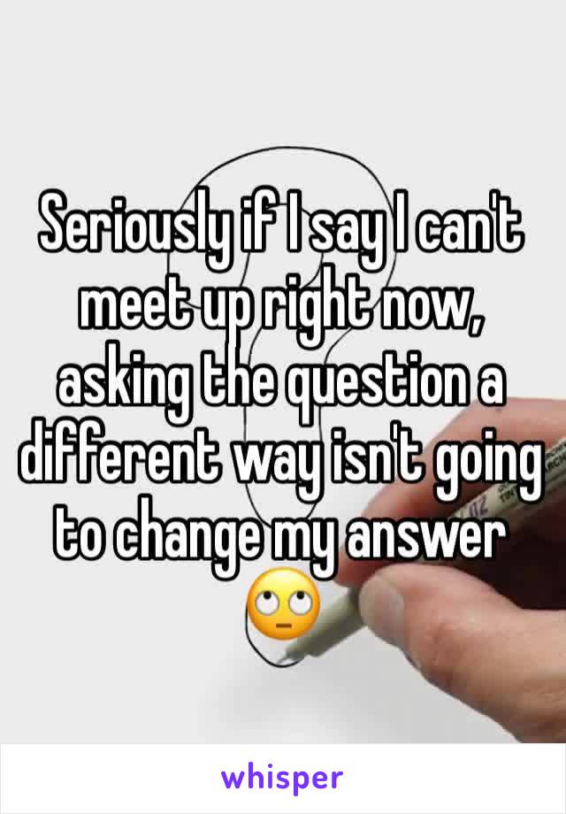 Seriously if I say I can't meet up right now, asking the question a different way isn't going to change my answer 🙄