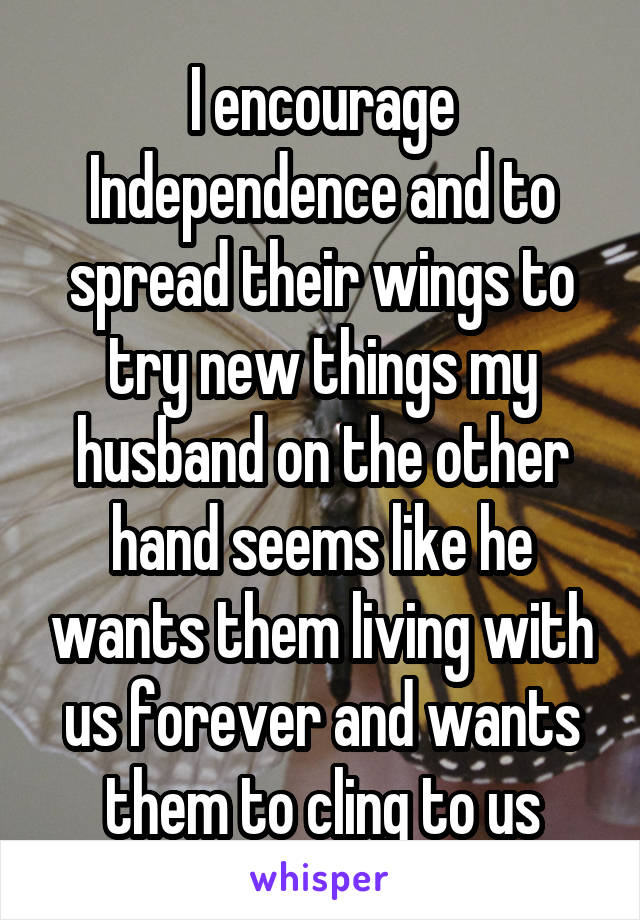 I encourage Independence and to spread their wings to try new things my husband on the other hand seems like he wants them living with us forever and wants them to cling to us