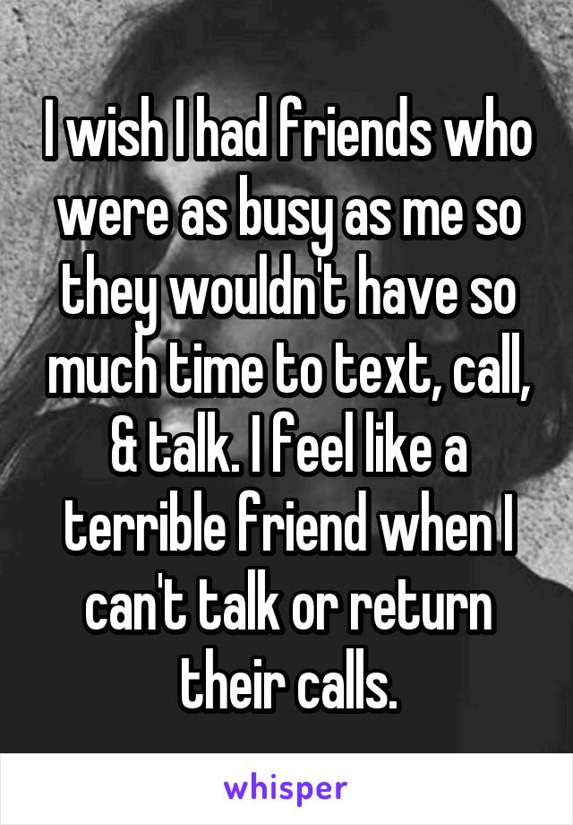 I wish I had friends who were as busy as me so they wouldn't have so much time to text, call, & talk. I feel like a terrible friend when I can't talk or return their calls.