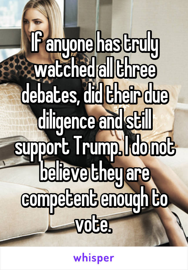 If anyone has truly watched all three debates, did their due diligence and still support Trump. I do not believe they are competent enough to vote. 