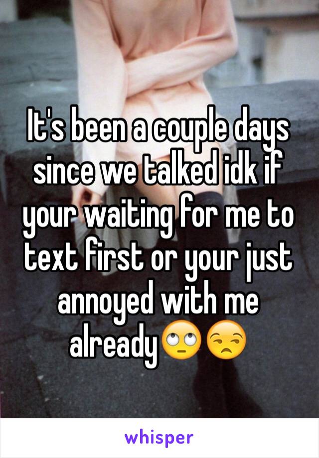 It's been a couple days since we talked idk if your waiting for me to text first or your just annoyed with me already🙄😒